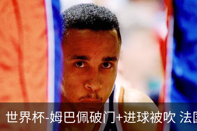 世界杯-姆巴佩破门+进球被吹 法国2中柱半场暂1-0瑞典